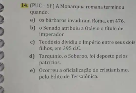 14. (PUC -SP) A Monarquia romana terminou
quando:
a) os bárbaros invadiram Roma , em 476.
b) 0 Senado atribuiu a Otávio o título de
imperador.
c) Teodósio dividiu o Império entre seus dois
filhos, em 39 d.C.
d) Tarquínio, o Soberbo, foi deposto pelos
patrícios.
e) Ocorreu a oficialização do cristianismo,
pelo Edito de Tessalônica.