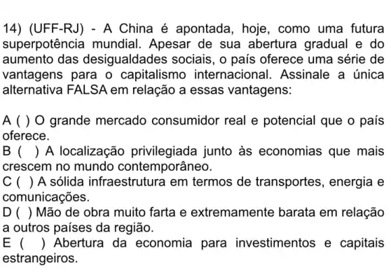 14) (UFF-RJ) -A China é apontada, hoje , como uma futura
superpotên cia mundial. Apesar de sua abertura gradual e do
aumento das desigualdac les sociais, o país oferece uma série de
vantagens para o capitalismo internacional . Assinale a única
alternativa FALSA em relação a essas vantagens:
A ( ) O grande mercado consumidor real e potencial que o país
oferece.
B () A localização privilegiada junto às economias que mais
crescem no mundo contemporâneo.
C () A sólida infraestrutura em termos de transportes, energia e
comunicações.
D () Mão de obra muito farta e extremamente barata em relação
a outros países da região.
E () Abertura da economia para investimentos e capitais
estrangeiros.