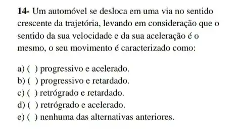 14- Um automóvel se desloca em uma via no sentido
crescente da trajetória, levando em consideração que o
sentido da sua velocidade e da sua aceleração éo
mesmo, o seu movimento é caracterizado como:
a) () progressivo e acelerado.
b) () progressivo e retardado.
c) () retrógrado e retardado.
d) () retrógrado e acelerado.
e) () nenhuma das alternativas anteriores.