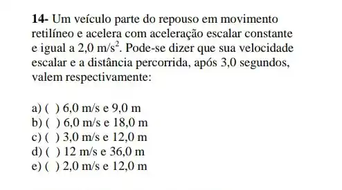 14- Um veículo parte do repouso em movimento
retilíneo e acelera com aceleração escalar constante
e igual a 2,0m/s^2 Pode-se dizer que sua velocidade
escalar e a distância percorrida, após 3,0 segundos,
valem respectivamente:
a) () 6,0m/s e 9.0 m
b) () 6,0m/s e 18,0 m
C) () 3,0m/s e 12,0 m
d) () 12m/s e 36,0 m
e) () 2,0m/s e 12,0 m