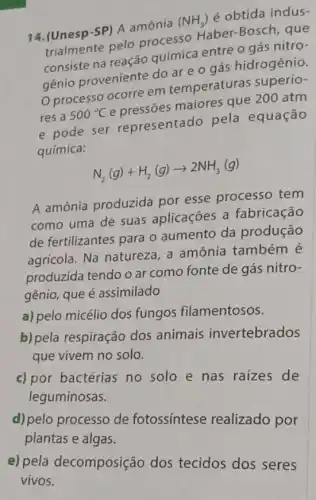 14. (Unesp-SP) A amônia
(NH_(3))
é obtida indus-
trialmente pelo processo Haber -Bosch, que
entre o gás nitro i
genio proveniente do are o gás hidrogênio.
processo ocorre em temperaturas superio-
res a 500^circ C
maiores que 200 atm
e pode ser representado pela equação
química:
N_(2)(g)+H_(2)(g)arrow 2NH_(3)(g)
A amônia produzida por esse processo tem
como uma de suas aplicações a fabricação
de fertilizantes para o aumento da produção
agrícola. Na natureza a amônia também
produzida tendo o ar como fonte de gás nitro-
gênio, que é assimilado
a) pelo micélio dos fungos filamentosos.
b) pela respiração dos animais invertebrados
que vivem no solo.
c) por bactérias no solo e nas raizes de
leguminosas.
d) pelo processo de fotossintese realizado por
plantas e algas.
e) pela decomposição dos tecidos dos seres
vivos.