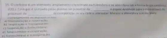 15. 0 carbono é um elemento amplamente encontrado na hidrosfera e na atmosfera sob a forma de gás carbônico
(CO_(2)) Esse gás é utilizado pelas plantas no processo de __ e depois devolvido para o meio através do
processo de __ decomposição ou via cadeia alimentar Marque a alternativa que completa
corretamente os espaços acima.
a) transpiração e respiração
b) respiração e transpiração.
c) respiração e fotossintese.
d) fotossintese e respiração
e) fotossintese e transpiração.