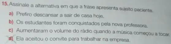 15. Assinale a alternativa em que a frase apresenta sujeito paciente.
a) Prefiro descansar a sair de casa hoje.
b) Os estudantes foram conquistados pela nova professora.
c) Aumentaram o volume do rádio quando a música começou a tocar.
d) Ela aceitou o convite para trabalhar na empresa.