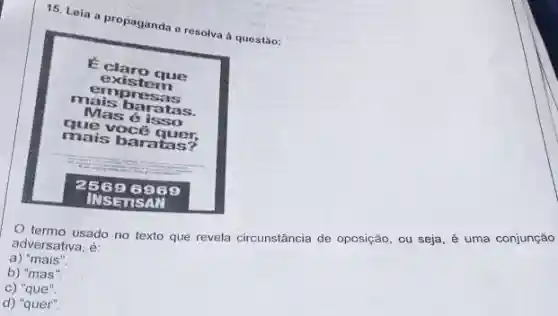 15. Leia a propaganda e resolva à questão:
E claro que existem empresas mais baratas. Mas é isso que vocé quer, mais baratas?
25696969 INSETSAN
O termo usado no texto que revela circunstância de oposição, ou seja, é uma conjunção adversativa, é:
a) "mais".
b) "mas".
c) "que".
d) "quer".