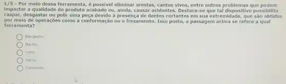 1/5 - Por meio dessa ferramenta, é possivel eliminar arestas cantos vivos, entre outros que podem
impactar a qualidade do produto acabado ou, ainda causar acidentes . Destaca-se que tal dispositivo possibilita
raspar, desgastar ou polir uma peca devido à presença de dentes cortantes em sua extremidade, que são obtidos
por meio de operações como a conformação ou o fresamento. Isso posto , a passagem acima se refere a qual
ferramenta?
Alargador.
Macho.
Lima.
Serra.
Cossinete