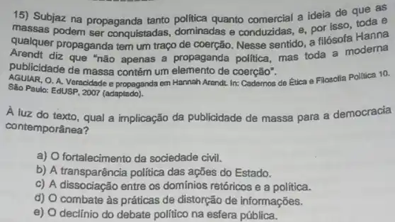 15) Subjaz na propaganda tanto politica quanto comercial a ideia de que as
massas podem ser conquistadas, dominadas e conduzidas, e, por isso toda e
qualquer propaganda tem um traço de coerção Nesse sentido, a filósofa Hanna
publicidade de nào apenas a propaganda politica, mas toda a moderna
publicidade de massa contém um elemento de coerção".
AGUIAR.O. A. Veracidade e propaganda em Hannah Arendt In: Cademos de Ética e Filosofia Politica 10.
São Paulo: EdUSP, 2007 (adaptado)
A luz do texto , qual a implicação da publicidade de massa para a democracia
contemporânea?
a) O fortalecimento da sociedade civil.
b) A transparência politica das ações do Estado.
c) A dissociacão entre os dominios retóricos e a política.
d) O combate às práticas de distorção de informações.
e) O declínio do debate politico na esfera pública.