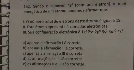 152. Sendo o subnivel 4s^1 (com um elétron) 0 mais
energético de um átomo podemos afirmar que:
I. O número total de elétrons deste átomo é igual a 19.
II. Este átomo apresenta 4 camadas eletrônicas.
III.Sua configuração eletrônica é 1s^22s^22p^63s^23d^104s^1
a) apenas a afirmação l é correta.
b) apenas a afirmação II é correta.
c) apenas a afirmação III é correta.
d) as afirmações Ie II são corretas.
e) as afirmações II e III são corretas.