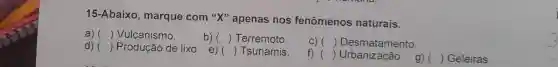 15-Abaixo , marque com "X"apenas nos fenômenos naturais.
a) () Vulcanismo.
b) () Terremoto
C) () Desmatamento.
d) () Produção de lixo e)
() Tsunamis.
f) () Urbanização.g) 
() Geleiras.