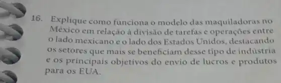 16. Explique como funciona o modelo das maquiladoras no
México em relação à divisão de tarefas e operaçoes entre
lado mexicano eolado dos Estados Unidos , destacando
os setores que mais se beneficiam desse tipo de indústria
e os principais objetivos do envio de lucros e produtos
para os EUA.