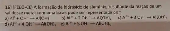 16) (FEEQ-CE) A formação de hidróxido de alumínio, resultante da reação de um
sal desse metal com uma base, pode ser representada por:
a) Al^++OH^-arrow Al(OH)
b) Al^2++2OH^-arrow Al(OH)_(2)
c) Al^3++3OH^-arrow Al(OH)_(3)
d) Al^4++4OH^-arrow Al(OH)_(4)
e) Al^5++5OH^-arrow Al(OH)_(5)