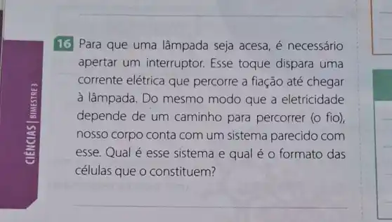 16 Para que uma lâmpada seja acesa, é necessário
apertar um interruptor.Esse toque dispara uma
corrente elétrica que percorre a fiação até chegar
à lâmpada. Do mesmo modo que a eletricidade
depende de um caminho para percorrer (o fio),
nosso corpo conta com um sistema parecido com
esse.Qual é esse sistema e qual é o formato das
células que o constituem?