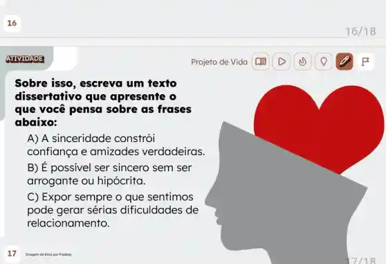 16
ATIVIDADE
Sobre isso , escreva um texto
dissertativo que apresente
que você pensa sobre as frases
abaixo:
A) A sinceridade constrói
confiança e amizades verdadeiras.
B) É possivel ser sincero sem ser
arrogante ou hipócrita.
C) Expor sempre o que sentimos
pode gerar sérias dificuldades de
relacionamento.
Imagem de Elisa por Pixaboy
Projeto de Vida
16/18