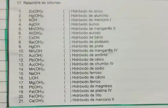 17. Relacione as colunas:
1. Zn(OH)_(2):	() Hidróxido de zinco
2. Hg(OH)_(2)	() Hidróxido de aluminio
3. KOH:	() Hidróxido de mercúrio I
4. AgOH:	() Hidróxido áurico
5. Mn(OH)_(2)	() Hidróxido de manganês II
6. Al(OH)_(3)	() Hidróxido auroso
7. CsOH	() Hidróxido de bário
8. Ba(OH)_(2)	() Hidróxido de potássio
9. HgOH:	) ) Hidróxido de prata
10. NH_(4)OH:	( ) Hidróxido de manganês IV
11. Au(OH)	( ) Hidróxido de amônio
12. Pb(OH)_(4)	() Hidróxido de césio
13. Au(OH)_(3)	( ) Hidróxido de chumbo
14. Mn(OH)_(4)	( ) Hidróxido de sódio
15. NaOH:	() Hidróxido ferroso
16. LiOH:	() Hidróxido de cálcio
17. Mg(OH)_(2)	() Hidróxido férrico
18. Pt(OH)_(4)	() Hidróxido de magnésio
19. Fe(OH)_(3)	() Hidróxido de platina
20. Fe(OH)_(2)	() Hidróxido de lítio
21. Ca(OH)_(2)	() Hidróxido de mercúrio II