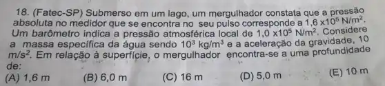 18. (Fatec-SP)Submerso em um lago, um mergulhador constata que a pressão
absoluta no medidor que se encontra no seu pulso corresponde a 1,6times 10^5N/m^2
Um barômetro indica a pressão atmosférica local de 1,0times 10^5N/m^2 Considere
a massa específica da água sendo 10^3kg/m^3 e a aceleração da 10
m/s^2 Em relação à superficie, o mergulhador encontra-se a uma profundidade
de:
(A) 1,6 m
(B) 6,0 m
(C) 16 m
(D) 5 ,0 m
(E) 10 m