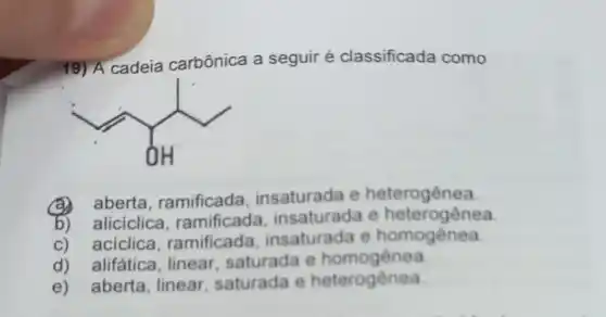 19) A cadeia carbônica a seguir é classificada como
(1)/(0H)
(a) aberta ramificada insaturada e heterogênea
b) aliciclica ramificada insaturada e heterogênea
c) aciclica ramificada insaturada e homogènea
d) alifática , linear, saturada e homogênea
e) aberta , linear, saturada e heterogênea