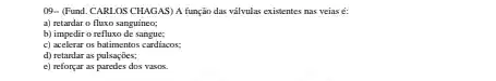 (19- (Fund. CARLOS CHAGAS)A função das vâlvulas existentes nas veias é:
a) retardar o fluxo sanguineo;
b) impedir o refluxo de sangue;
c) acelerar os batimentos cardiacos:
d) retardar as pulsações;
e) reforçar as puredes dos vasos.