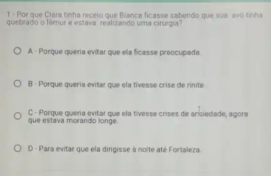 1.-Por que Clara tinha receio que Bianca ficasse sabendo que sua avó tinha
quebrado o fêmur e estava realizando uma cirurgia?
A - Porque queria evitar que ela ficasse preocupada.
B - Porque queria evitar que ela tivesse crise de rinite.
C-Porque queria evitar que ela tivesse crises de arisiedade, agora
que estava morando longe.
D - Para evitar que ela dirigisse à noite até Fortaleza.