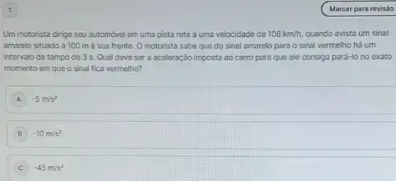 1
Um motorista dirige seu automóvel em uma pista reta a uma velocidade de 108km/h, quando avista um sinal
amarelo situado a 100 m à sua frente O motorista sabe que do sinal amarelo para o sinal vermelho há um
intervalo de tempo de 3 s. Qual deve ser a aceleração imposta ao carro para que ele consiga pará-lo no exato
momento em que o sinal fica vermelho?
A -5m/s^2
B -10m/s^2
-45m/s^2
Marcar para revisão