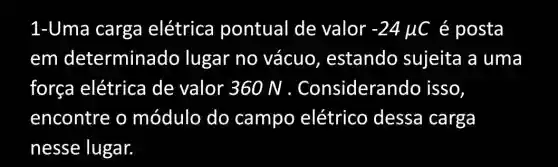 1-Uma carga elétrica pontual de valor -24mu C é posta
em de terminado lugar no vácuo , estando sujeita a uma
força elétrica de valor 360 N . Considerand lo isso,
encontre o módulo do campo elétrico dessa carga
nesse lugar.