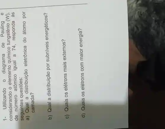 1.Utilizando o diagrama de Pauling e
considerando o elemento químico tungstênio ( (W)
de número atômico igual a 74 responda as
seguintes questōes:
a) Qual a distribuição eletrônica do átomo por
camada?
b) Qual a distribuição por subniveis energéticos?
c) Quais os elétrons mais externos?
d) Quais os elétrons com maior energia?