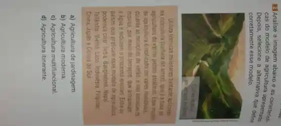 2 Analise a imagem abaixo e as
cas do modelo de agricultura apresentado
Depois, selecione a alternativa
corretamente esse modelo
Utiliza técnicas milenares bastante aplicadas
na rizicultura (cultura do arroz), que é a base da
agricultura de vários países asiáticos Esse modelo
de agricultura é realizado em vales inundáveis
durante as monções de verão e has encostas de
morros, por meio de terraços, que armazenam
a água e reduzem o processo erosivo . Entre os
países que praticam esse modelo de agricultura
podemos citar: India Bangladesh, Nepal
Tailândia, Vietnã . Laos, Indonésia Filipinas
China, Japão e Coreia do Sul
a) Agricultura de jardinagem
b) Agricultura moderna
c) Agricultura multifuncional
d) Agricultura itinerante