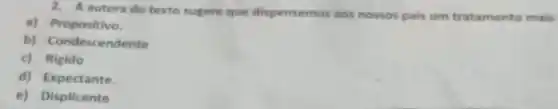 2. A autora do texto sugere que dispensemos aos nossos pais um tratamento mais
a) Propositivo.
b) Condescendente
c) Rigido
d) Expectante.
e) Displicente