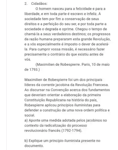 2. Cidadãos:
0 homem nasceu para a felicidade e para a
liberdade, e em toda parte é escravo e infeliz . A
sociedade tem por fim a conservação de seus
direitos e a perfeição do seu ser, e por toda parte a
sociedade o degrada e oprime. Chegou o tempo de
chamá-la a seus verdadeiros destinos; os progressos
da razão humana prepararam esta grande Revolução
e a vós especialmente é imposto o dever de acelerá-
la. Para cumprir vossa missão, é necessário fazer
precisamente o contrário do que existiu antes de
vós.
(Maximilien de Robespierre . Paris, 10 de maio
de 1793.)
Maximilien de Robespierre foi um dos principais
líderes da corrente jacobina da Revolução Francesa.
Ao discursar na Convenção acerca dos fundamentos
que deveriam orientar a elaboração da primeira
Constituição Republicana na história do país,
Robespierre aplicou princípios iluministas para
defender a construção de uma nova ordem política e
social.
a) Aponte uma medida adotada pelos jacobinos no
contexto da radicalização do processo
revolucionário francês (1792-1794).
b) Explique um princípio iluminista presente no
documento.