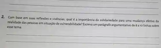 2. Com base em suas reflexōes e vivências, qual é a importância da solidariedade para uma mudança efetiva da
realidade das pessoas em situação de vulnerabilidade?Escreva um parágrafo argumentativo de 8 a 10 linhas sobre
esse tema.
__