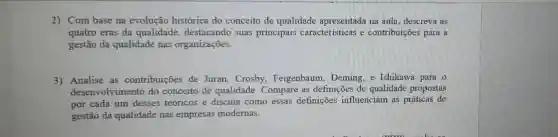 2) Com base na evolução histórica do conceito de qualidade apresentada na aula descreva as
quatro eras da qualidade destacando suas principais caracteristicas e contribuições para a
gestão da qualidade nas organizações.
3) Analise as contribuições de Juran,Crosby Feigenbaum Deming, e Ishikawa para 0
desenvolvimento do conceito de qualidade. Compare as definições de qualidade propostas
por cada um desses teóricos e discuta como essas definições influenciam as práticas de
gestão da qualidade nas empresas modernas.