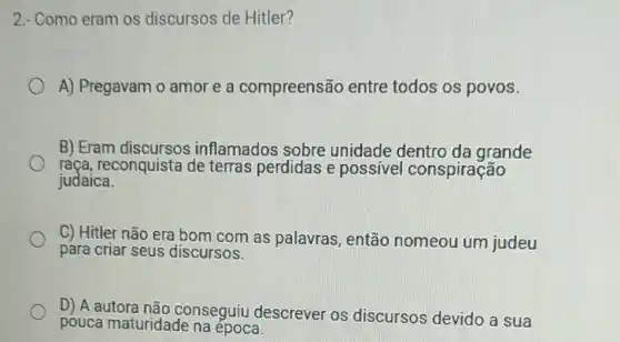 2.- Como eram os discursos de Hitler?
A) Pregavam o amor e a compreensão entre todos os povos.
B) Eram discursos inflamados sobre unidade dentro da grande
raça, reconquista de terras perdidas e possivel conspiração
judaica.
C) Hitler não era bom com as palavras, então nomeou um judeu
para criar seus discursos.
D) A autora não conseguiu descrever os discursos devido a sua
pouca maturidade na época.