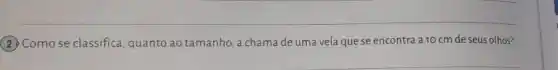 __
(2) Como se classifica quanto ao tamanho, a chama de uma vela que se encontra a 10 cm de seus olhos?