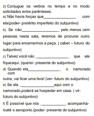 2) Conjugue os verbos no tempo e no modo
solicitados entre parênteses.
a) Não havia forças que __ . com
ela(poder- pretérito imperfeito do subjuntivo)
b) Se não __ pelo menos cem
pessoas nesta sala, teremos de procurar outro
lugar para encerrarmos a peça. ( caber - futuro do
subjuntivo)
c) Talvez você não __ que ela
fiqueaqui. (querer- presente do subjuntivo)
d) Quando ela __ 0 namorado
com
outra, vai ficar uma fera! (ver- futuro do subjuntivo)
e) Se ela __ _aqui com o
namorado,poderá se hospedar em casa. ( vir-
futuro do subjuntivo)
f) É possivel que nós __ acompanhá-
loaté o aeroporto.(poder.presente do subjuntivo)