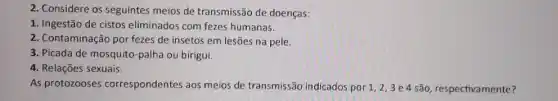 2. Considere os seguintes meios de transmissão de doenças:
1. Ingestão de cistos eliminados com fezes humanas.
2. Contaminação por fezes de insetos em lesões na pele.
3. Picada de mosquito-palha ou birigui.
4. Relações sexuais.
As protozooses correspondentes aos meios de transmissão indicados por 1,2,3e4 são respectivamente?