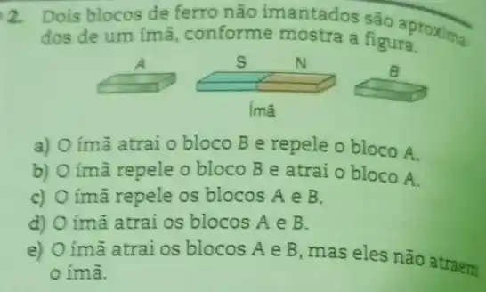 2. Dois blocos de ferro não imantados são aproxima.
dos de um ímã conforme mostra a figura.
imã
a) O ímã atrai o bloco B e repele o bloco A.
b) ímã repele o bloco B e atrai o bloco A.
c) úmã repele os blocos A e B.
d) ímã atrai os blocos A e B.
e)
úmã atrai os blocos A e B, mas eles não atraem
ímã.