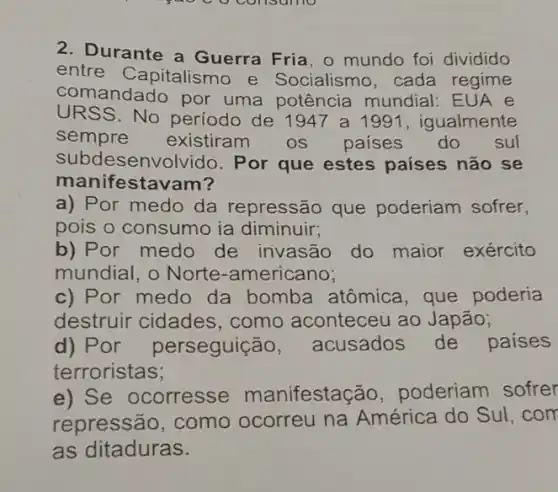 2. Durante a Guerra Fria. 0 mundo foi dividido
entre Capitalismo e Socialismo, cada regime
comandado por uma potência mundial: EUA e
URSS. No período de 1947 a 1991 , igualmente
sempre existiram os países do sul
subdesenvolvido . Por que estes países não se
mani festavam?
a) Por medo da repressão que poderiam sofrer,
pois o consumo ia diminuir;
b) Por medo de invasão do maior exército
mundial, o Norte -americano;
c) Por medo da bomba atômica , que poderia
destruir cidades , como aconteceu ao Japão;
d) Por perseguiçã 0, acusados de paises
terroristas;
e) Se ocorresse manifestação , poderiam sofrer
repressão, como ocorreu na América do Sul .com
as ditaduras.