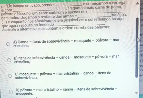 2.- "Ele lançou um cabo, prendeu a __ e começamos a carregá-
la com __
.Pegamos mais carne de porco,
pólvora e biscoito um sabre cada um e apenas um __
para todos Jogamos o restante das armas e
__ na água,
(...) e enquanto nos afastávamos era possive
ver o sol refletindo no aço
que agora repousa no fundo do __
Assinale a alternativa que contém
a ordem correta das palavras:
A) Canoa-itens de sobrevivência -mosquete -pólvora - mar
cristalino;
B) itens de sobrevivência -canoa - mosquete - polvora-mar
cristalino;
C) mosquete -pólvora - mar cristalino - canoa -itens de
sobrevivência;
D) pólvora - mar cristalino -canoa - itens de sobrevivência -
mosquete.