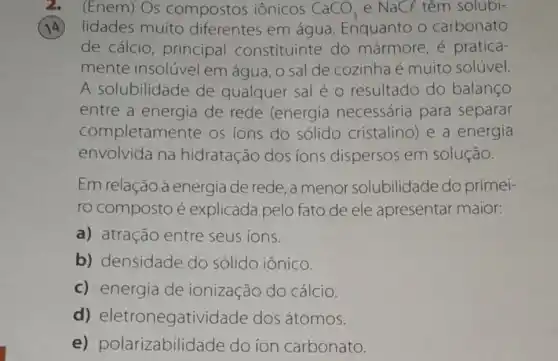 2. (Enem) Os compostos iônicos CaCO_(3) e NaCl têm solubi-
(14) lidades muito diferentes em água Enquanto o carbonato
de cálcio principal constituinte do mármore, é pratica-
mente insolúvel em água, o sal de cozinha é muito solúvel.
A solubilidade de qualquer sal é o resultado do balanco
entre a energia de rede (energia necessária para separar
completamente os ions do sólido cristalino)e a energia
envolvida na hidratação dos ions dispersos em solução.
Em relação à energia de rede, a menor solubilidade do primei-
ro composto é explicada pelo fato de ele apresentar maior:
a) atração entre seus ions.
b) densidade do sólido iônico.
c) energia de ionização do cálcio.
d)eletronegatividade dos átomos.
e)polarizabilidade do ion carbonato.