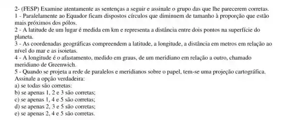 2- (FESP) Examine atentamente as sentenças a seguir e assinale o grupo das que The parecerem corretas.
1 - Paralelamente ao Equador ficam dispostos círculos que diminuem de tamanho à proporção que estão
mais próximos dos pólos.
2 - A latitude de um lugar é medida em km e representa a distância entre dois pontos na superficie do
planeta.
3-As coordenadas geográficas compreendem a latitude , a longitude, a distância em metros em relação ao
nivel do mar e as isoietas.
4 - A longitude é o afastamento, medido em graus, de um meridiano em relação a outro, chamado
meridiano de Greenwich.
5 - Quando se projeta a rede de paralelos e meridianos sobre o papel, tem-se uma projeção cartográfica.
Assinale a opção verdadeira:
a) se todas são corretas:
b) se apenas 1 , 2 e 3 são corretas;
c) se apenas 1 , 4 e 5 são corretas;
d) se apenas 2 , 3 e 5 são corretas;
e) se apenas 2 ,4 e 5 são corretas.