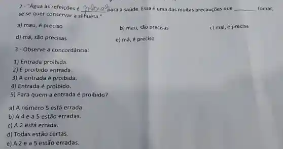 2 - "Água às refeições é __ para a saúde. Essa é uma das muitas precauções que __ tomar,
se se quer conservar a silhueta II
a) mau, acute (e) preciso
b) mau, são precisas
c) mal, é precisa
d) má, são precisas
e) má, é preciso
3-Observe a concordância:
1) Entrada proibida.
2) É proibido entrada.
3) A entrada é proibida.
4) Entrada é proibido.
5) Para quem a entrada é proibido?
a) A número 5 está errada
b) A 4 e a 5 estão erradas.
c) A2 está errada.
d) Todas estão certas.
e) A2ea5 estão erradas.