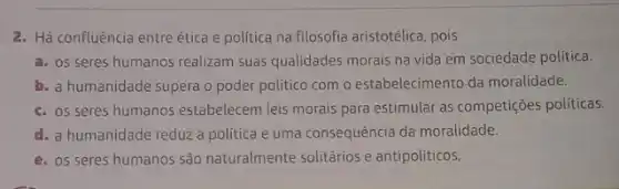 2. Há confluência entre ética e política na filosofia aristotélica, pois
a. OS seres humanos realizam suas qualidades morais na vida em sociedade política.
b. a humanidade supera o poder politico com o estabelecimento da moralidade.
c. os seres humanos estabelecem leis morais para estimular as competições políticas.
d. a humanidade reduz a política e uma consequência da moralidade.
e. os seres humanos são naturalmente solitários e antipolíticos.