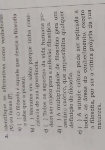 2. Identifique as afirmativas como verdadeiras
(V) ou falsas (F)
a) ()
 O filósofo é aquele que deseja a filosofia
e sabe que a possui.
b) ()
 Sócrates era sábio porque tinha cons-
ciência de sua ignorância.
c) () Todos os aspectos da vida humana po-
dem ser objeto para a reflexão filosófica.
d) () A multiplicidade de filosofias gera um
cenário caótico , que impossibilita qualquer
definição de filosofia.
e) ()
A atitude crítica pode ser aplicada a
todas as áreas do conhecimento , exceto
a filosofia, por ser a crítica própria da sua
natureza.
