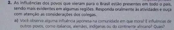 2. As influências dos povos que vieram para o Brasil estão presentes em todo o pais,
sendo mais evidentes em algumas regiōes. Responda oralmente as atividades e ousa
com atenção as considerações dos colegas.
a) Vocé observa alguma influência japonesa na comunidade em que mora? E influências de
outros povos, como italianos alemaes, indigenas ou do continente africano? Quais?