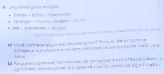 2. Leia estas girias antigas
bafafá bicho-bokomoko
chuchu-beleza -cri-cri
plá - prafrentex tex- tá ruço
FUSARO Karin Ginas de tridas as tribus Silo Pi
Panda Books, 2001. p 120-123
a) ) Vocé c
conhece alguma(s)dessas girias?Troque ideias com os
colegas e 0 professor e tentem perceber os sentidos de cada uma
delas.
b) Pergunte a pessoas
conhecidas de geraçōes anteriores se sabem o
significado dessas
girias. Em caso afirmativo, anote os significados.