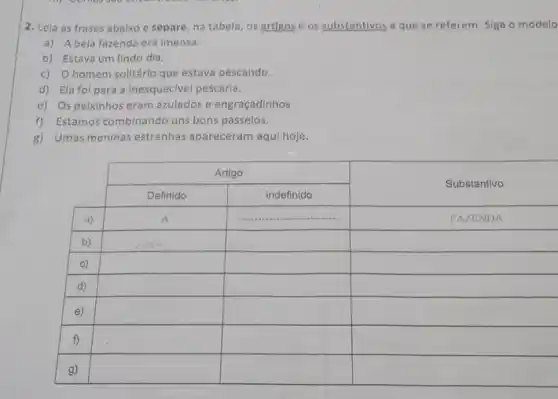 2. Leia as frases abaixo e separe, na tabela, os artigos e os substantivos a que se referem. Siga o modelo
a) A bela fazenda era imensa.
b) Estava um lindo dia.
c) O homem solitário que estava pescando.
d) Ela foi para a inesquecivel pescaria.
e) Os peixinhos eram azulados e engraçadinhos
f) Estamos combinando uns bons passeios.
g) Umas meninas estranhas apareceram aqui hoje.

 multicolumn(2)(|c|)( Artigo ) & multirow(2)(*)( Substantivo ) 
 & Definido & indefinido & FAZENDA 
 a) & A & & 
 b) & & & 
 c) & & & 
 d) & & & 
 e) & & & 
 f) & & & 
 g) & & &