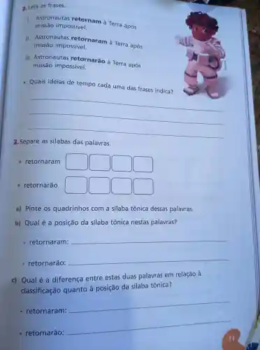 2. Leia as frases.
I. Astronautas retornam à Terra após
missão impossivel.
II. Astronautas retornaram à Terra após
missão impossivel.
III. Astronautas retornarão à Terra após
missão impossivel.
Quais ideias de tempo cada uma das frases indica?
__
3. Separe as silabas das palavras.
- retornarão
a) Pinte os quadrinhos com a silaba tônica dessas palavras.
b) Qual é a posição da silaba tônica nestas palavras?
retornaram:
__
retornarão:
__
c) Qualé a diferença entre estas duas palavras em relação à
classificação quanto à posição da sílaba tônica?
- retornaram:
__