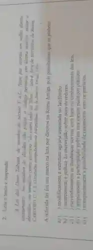 2. Leia o texto e responda:
A Lei das Doze Tabuas,de meados do século V a.C., fixou por escrito um velho direito
costumeiro.No relativo as dividas não pagas, o código permitia, em ultima andlise matar o
devedor;ou vende-lo como escravo "do outro lado do Tibre"-isto é, fora do território de Roma.
CARDOSO, C. F.S Otrabalho compulsório na Antiguidade. Rio de Janeiro: Graal, 1984.
A referida lei foi um marco na luta por direitos na Roma Antiga, pois possibilitou que os plebeus
a) () modificassem a estrutura agrária assentada no latifundio.
b) () exercessem a prática da escravidão sobre seus devedores.
c) () reivindicassem as mudanças sociais com base no conhecimento das leis.
d) () ampliassem a política nos cargos políticos públicos.
e) () conquistassem a possibilidade de casamento com os patricios.