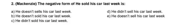 2. (Mackenzie) The negative form of He sold his car last week is:
a) He doesn't sells his car last week.
d) He didn't sell his car last week.
b) He doesn't sold his car last week.
e) He doesn't sell his car last week
c) He didn't sold his car last week.