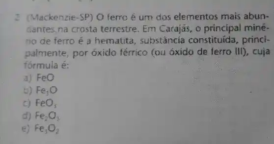 2 (Mackenzie-SP)O ferro é um dos elementos mais abun-
dantes na crosta terrestre. Em Carajãs, o principal mine.
no de ferro é a hematita , substancia constituida, princi-
palmente, por Gxido férrico (ou 5xido de terro III), cuịa
formula é:
a) FeO
b) Fe_(3)O
FeO_(3)
d) Fe_(2)O_(3)
Fe_(3)O_(2)