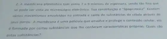 2. A membrana plasmática tem entre 7 e 9 microns de espessura , sendo tǎo fina que
so pode ser vista ao microscópio eletrônico Sua constituição é "lipoproteica". Existem
vários mecanismos envolvidos na entrada e saída de substâncias da célula através de
seus poros. A membrana é uma película que envolve e protege o conteúdo celular, ela
é formada por certas substâncias que lhe conferem características próprias. Quais são
estas substâncias?