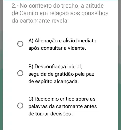 2.- No contexto do trecho, a atitude
de Camilo em relação aos conselhos
da cartomante revela:
A) Alienação e alívio imediato
após consultar a vidente.
B) Desconfiança inicial,
seguida de gratidão pela paz
de espírito alcançada.
C) Raciocínio crítico sobre as
palavras da cartomante antes
de tomar decisões.